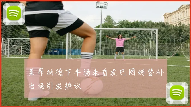 莱昂纳德下半场未首发巴图姆替补出场引发热议