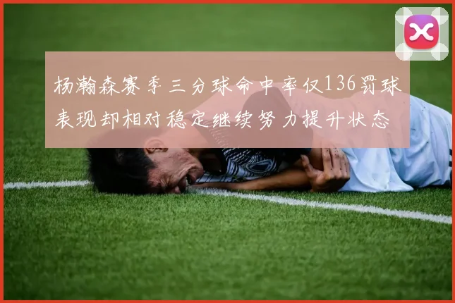 杨瀚森赛季三分球命中率仅136罚球表现却相对稳定继续努力提升状态