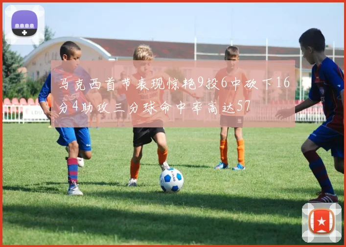 马克西首节表现惊艳9投6中砍下16分4助攻三分球命中率高达57