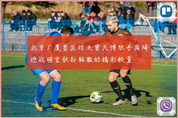 北京广厦首发对决曾凡博联手周琦迎战胡金秋孙铭徽的精彩较量