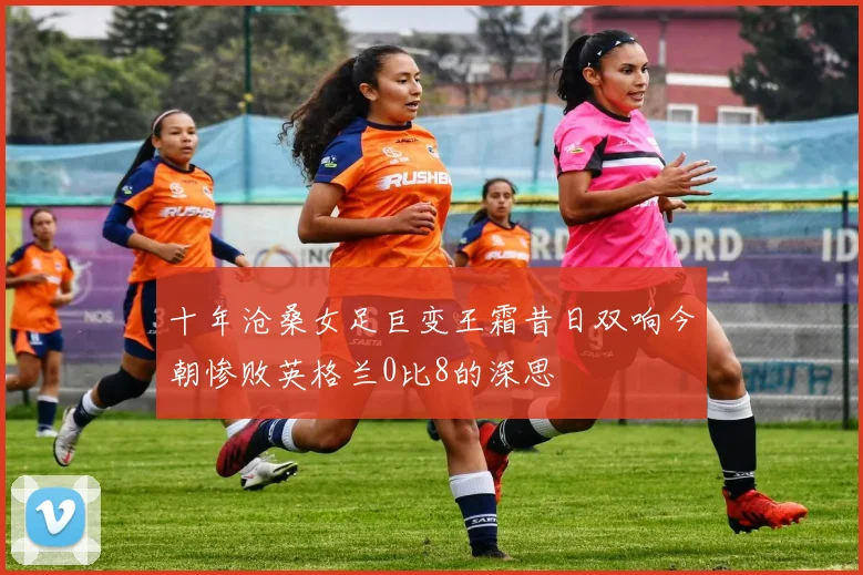 十年沧桑女足巨变王霜昔日双响今朝惨败英格兰0比8的深思