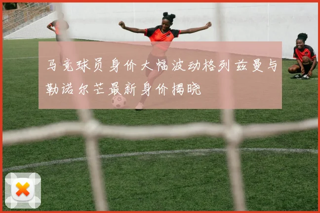 马竞球员身价大幅波动格列兹曼与勒诺尔芒最新身价揭晓