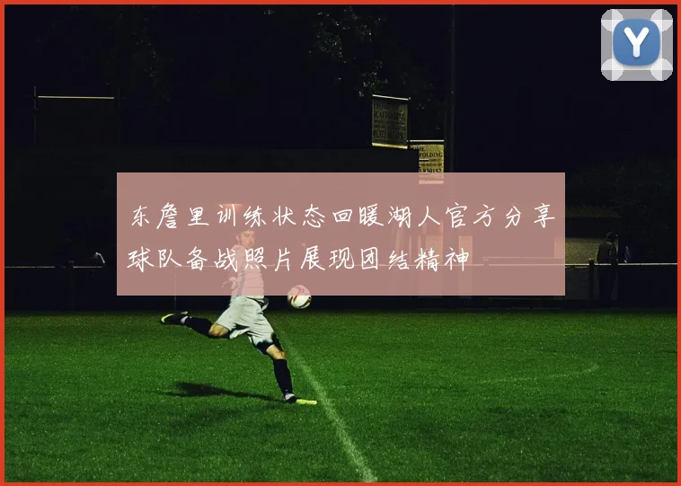 东詹里训练状态回暖湖人官方分享球队备战照片展现团结精神