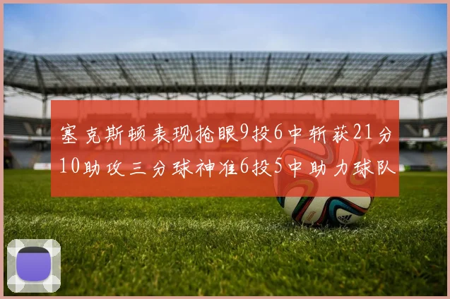 塞克斯顿表现抢眼9投6中斩获21分10助攻三分球神准6投5中助力球队胜利