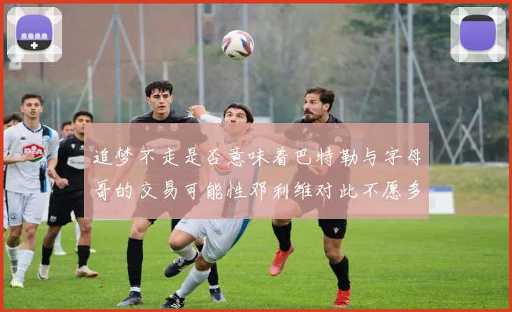 追梦不走是否意味着巴特勒与字母哥的交易可能性邓利维对此不愿多谈