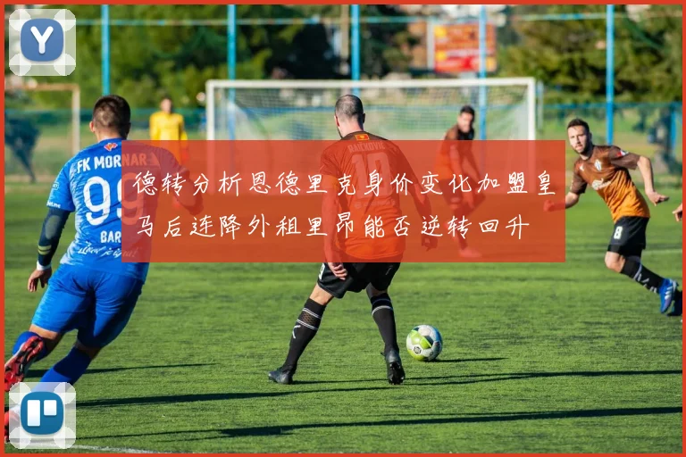 德转分析恩德里克身价变化加盟皇马后连降外租里昂能否逆转回升