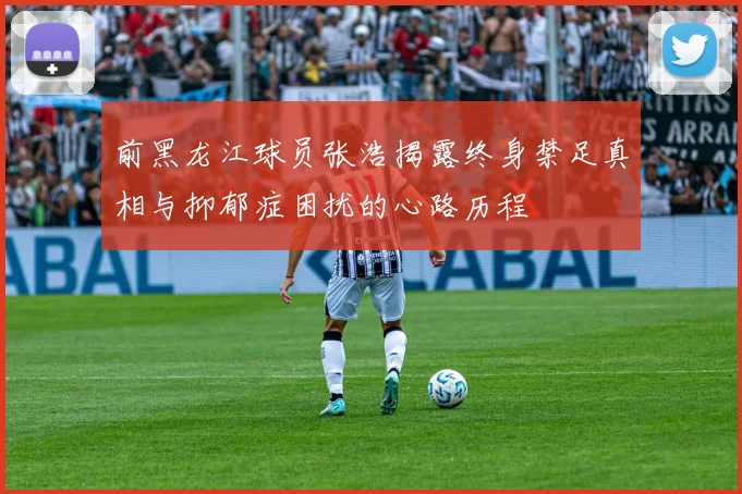 前黑龙江球员张浩揭露终身禁足真相与抑郁症困扰的心路历程