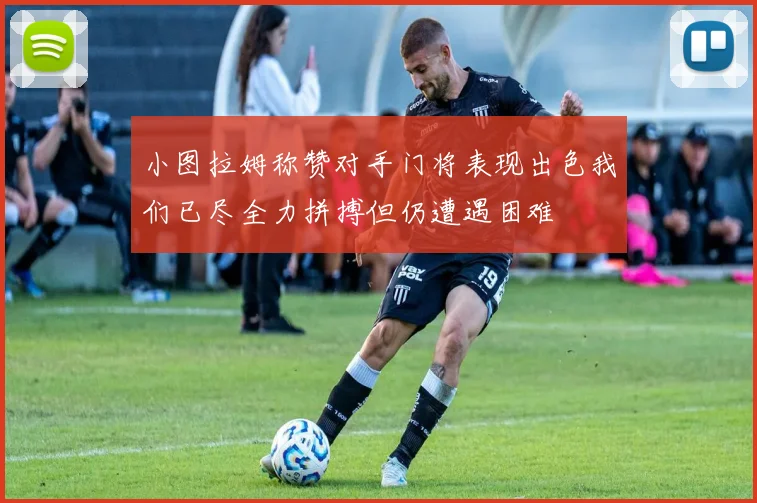 小图拉姆称赞对手门将表现出色我们已尽全力拼搏但仍遭遇困难