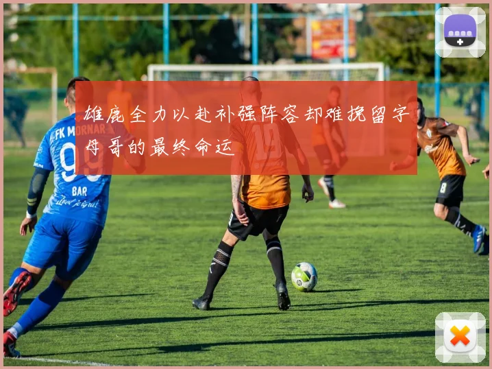 雄鹿全力以赴补强阵容却难挽留字母哥的最终命运