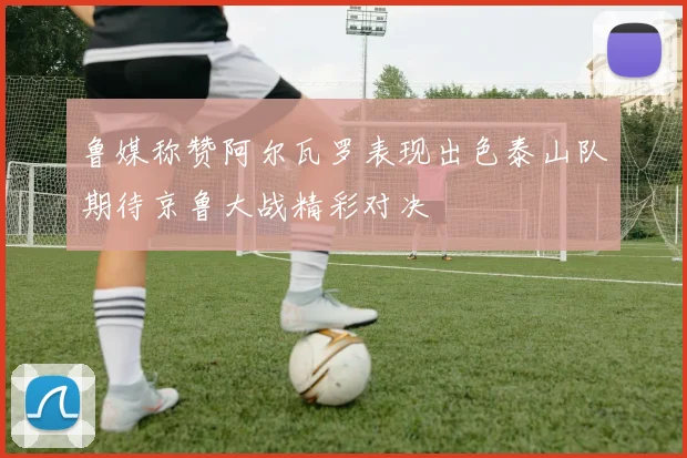 鲁媒称赞阿尔瓦罗表现出色泰山队期待京鲁大战精彩对决